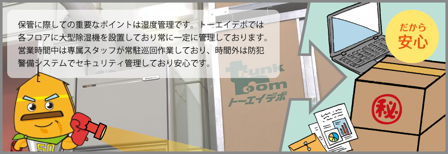 保管に際しての重要なポイントは湿度管理です。トーエイデポでは各フロアに大型除湿機を設置しており常に一定に管理しております。営業時間中は専属スタッフが常駐巡回作業しており、時間外は防犯警備システムでセキュリティ管理して
おり安心です。
