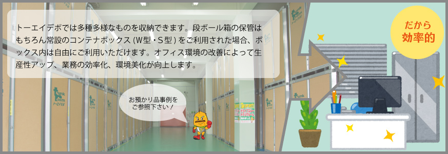 トーエイデポでは多種多様なものを収納できます。（※お預かり品事例をご参照下さい。）段ボール箱の保管はもちろん常設のコンテナボックス(Ｗ型・Ｓ型)をご利用された場合、ボックス内は自由にご利用いただけます。また、トーエイデポに荷物を預けることによって、オフィスの空いたスペースをより有効に活用できます。オフィス環境の改善によって生産性アップ、業務の効率化、環境美化が向上します。