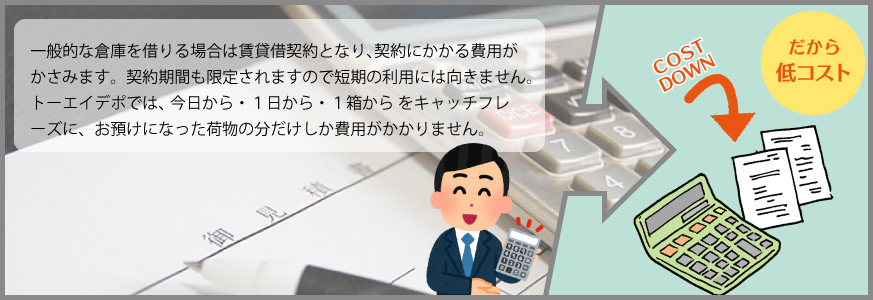 一般的な倉庫を借りる場合は賃貸借契約となり契約にかかる費用がかさみます。契約期間も限定されますので短期の利用には向きません。トーエイデポでは〝今日から・１日から・１箱から〟をキャッチフレーズに、短期から長期までお預けになった荷物の分だけしか費用がかかりません。ダントツにコストを抑えてより多くの荷物を必要な期間だけ保管いたします。
